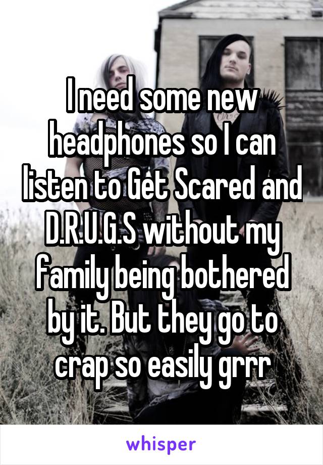 I need some new headphones so I can listen to Get Scared and D.R.U.G.S without my family being bothered by it. But they go to crap so easily grrr