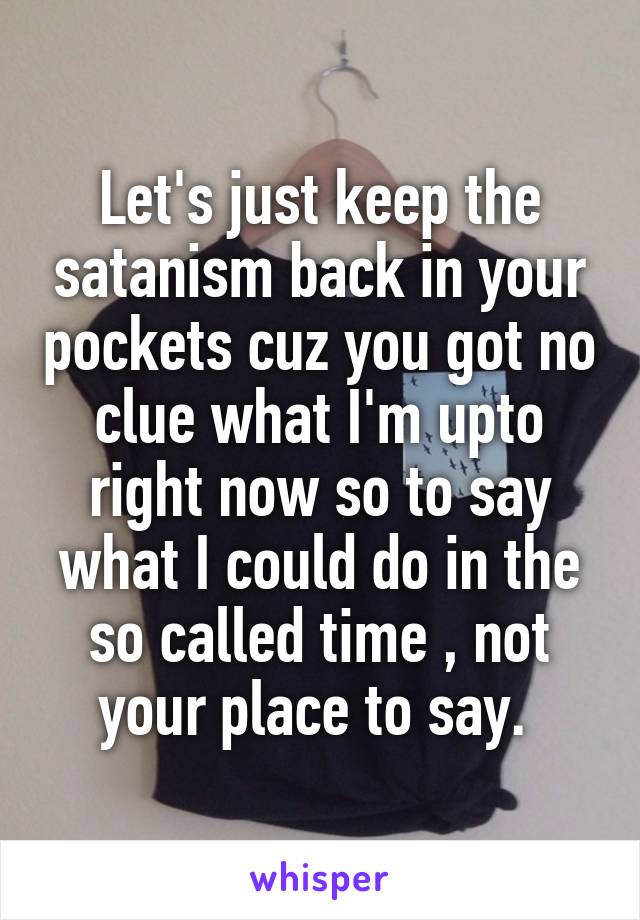 Let's just keep the satanism back in your pockets cuz you got no clue what I'm upto right now so to say what I could do in the so called time , not your place to say. 