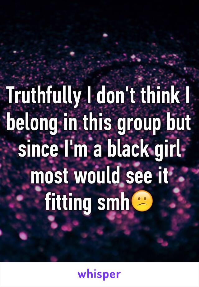 Truthfully I don't think I belong in this group but since I'm a black girl most would see it fitting smh😕