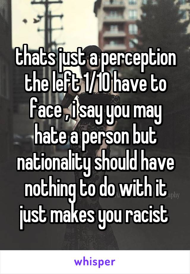 thats just a perception the left 1/10 have to face , i say you may hate a person but nationality should have nothing to do with it just makes you racist 