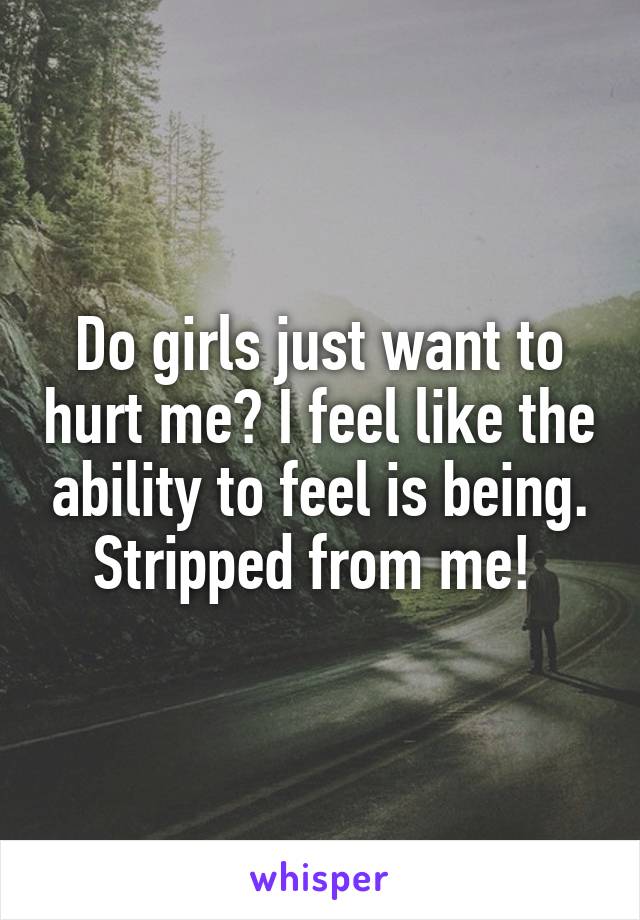 Do girls just want to hurt me? I feel like the ability to feel is being. Stripped from me! 