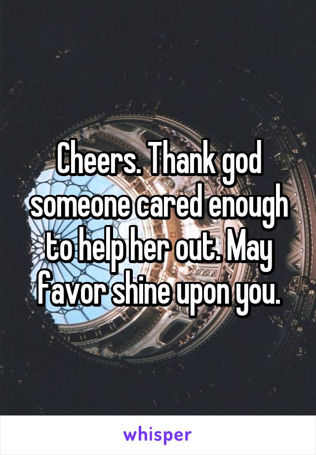 Cheers. Thank god someone cared enough to help her out. May favor shine upon you.