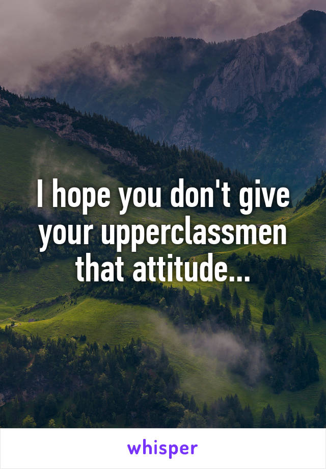 I hope you don't give your upperclassmen that attitude...