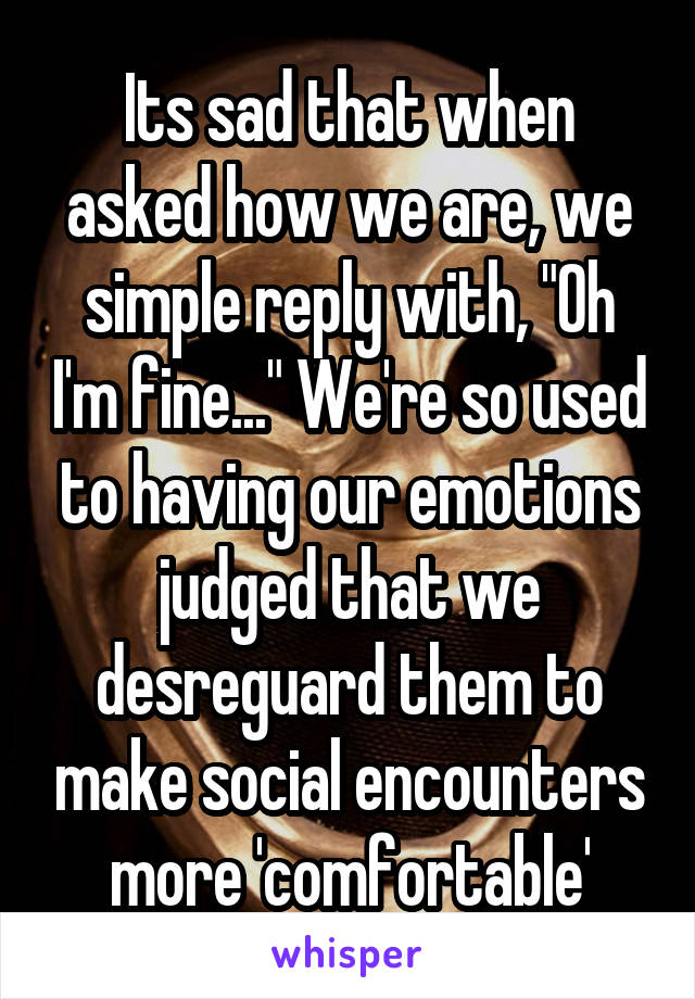 Its sad that when asked how we are, we simple reply with, "Oh I'm fine..." We're so used to having our emotions judged that we desreguard them to make social encounters more 'comfortable'