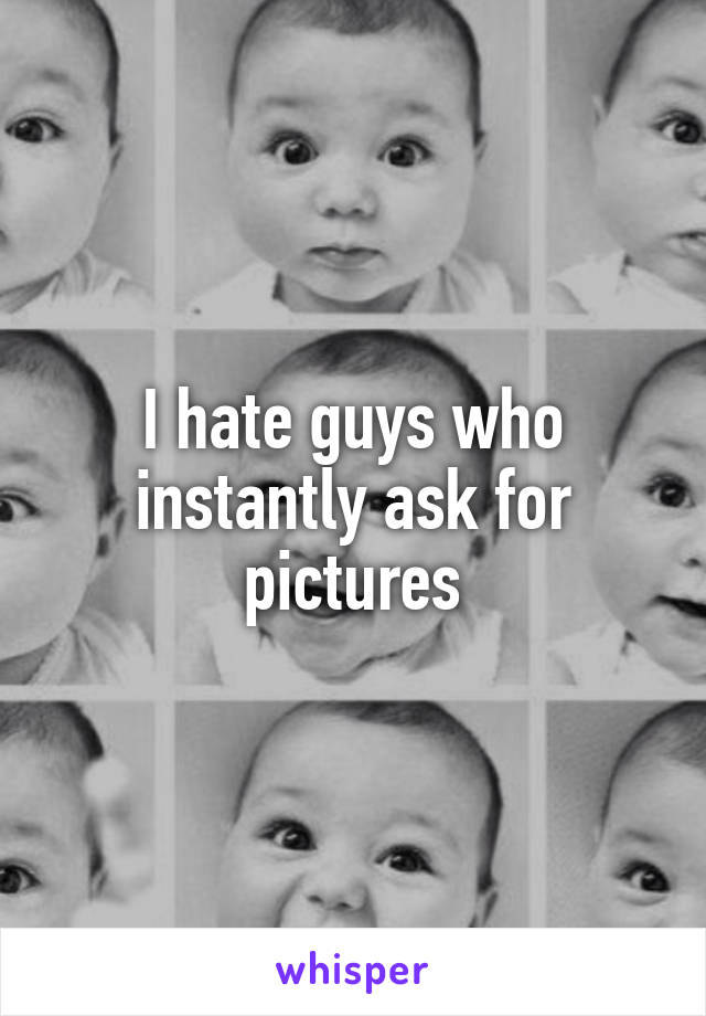 I hate guys who instantly ask for pictures