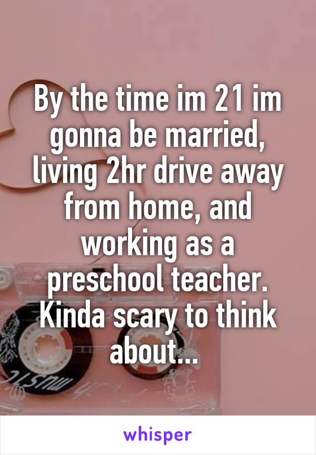 By the time im 21 im gonna be married, living 2hr drive away from home, and working as a preschool teacher. Kinda scary to think about... 