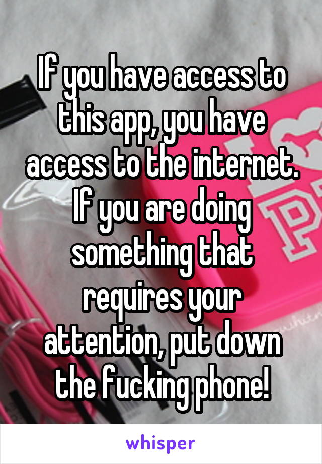 If you have access to this app, you have access to the internet. If you are doing something that requires your attention, put down the fucking phone!