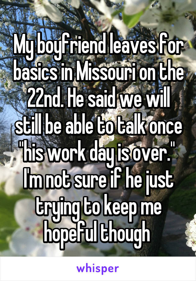 My boyfriend leaves for basics in Missouri on the 22nd. He said we will still be able to talk once "his work day is over."  I'm not sure if he just trying to keep me hopeful though 