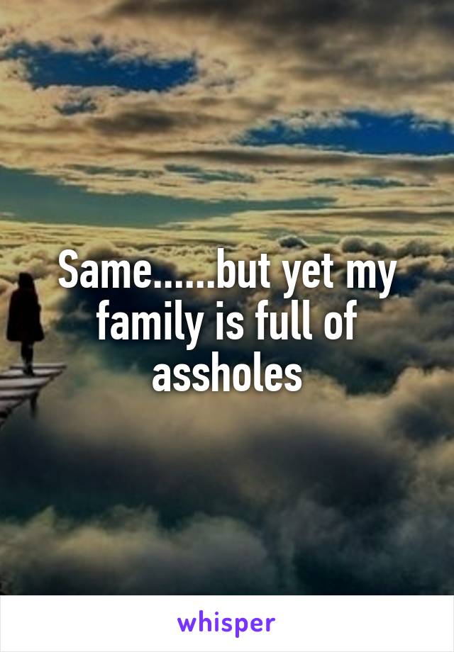 Same......but yet my family is full of assholes