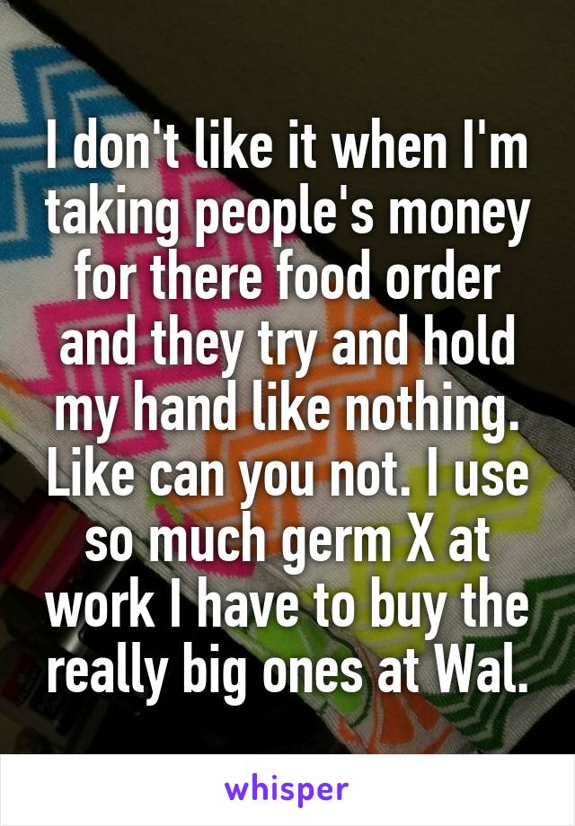 I don't like it when I'm taking people's money for there food order and they try and hold my hand like nothing. Like can you not. I use so much germ X at work I have to buy the really big ones at Wal.