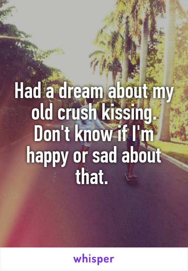 Had a dream about my old crush kissing. Don't know if I'm happy or sad about that. 