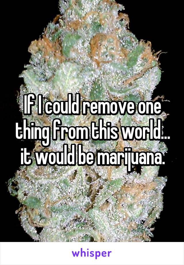 If I could remove one thing from this world... it would be marijuana.