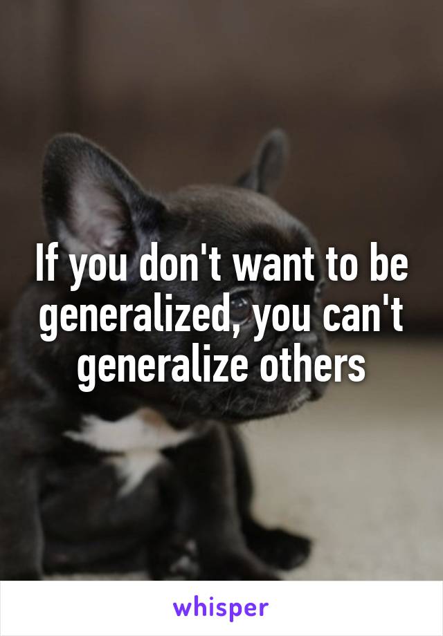 If you don't want to be generalized, you can't generalize others