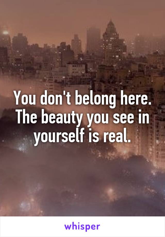 You don't belong here. The beauty you see in yourself is real.