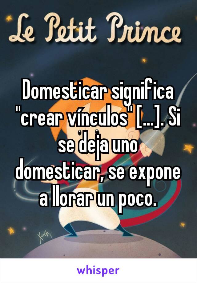 Domesticar significa "crear vínculos" [...]. Si se deja uno domesticar, se expone a llorar un poco.