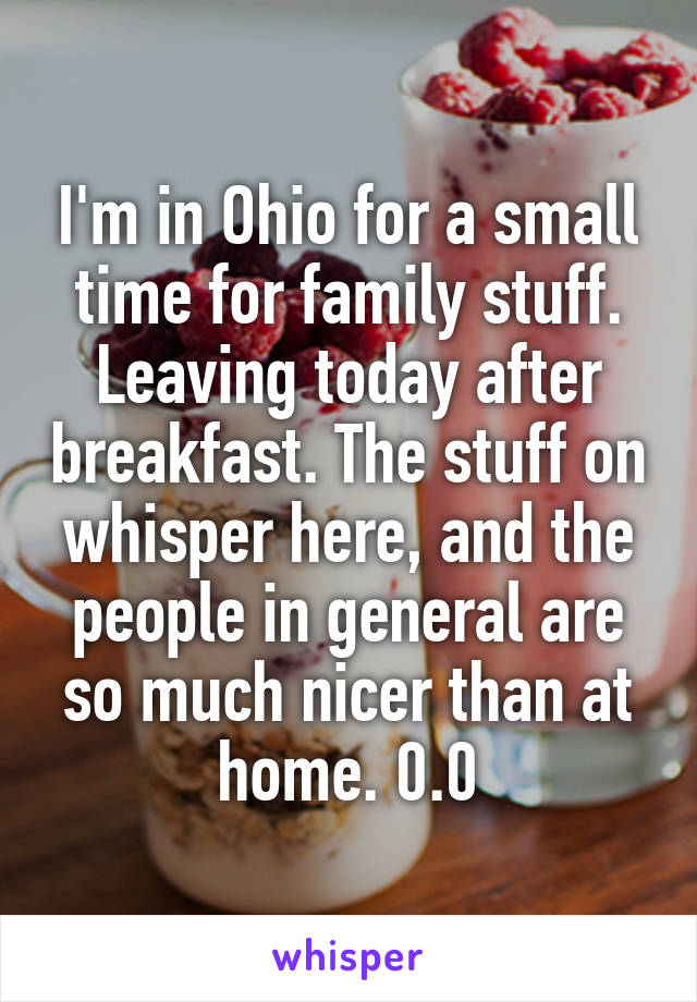 I'm in Ohio for a small time for family stuff. Leaving today after breakfast. The stuff on whisper here, and the people in general are so much nicer than at home. 0.0