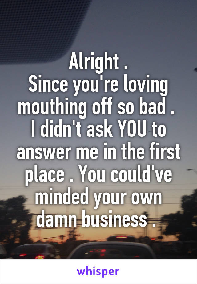 Alright .
Since you're loving mouthing off so bad . 
I didn't ask YOU to answer me in the first place . You could've minded your own damn business . 