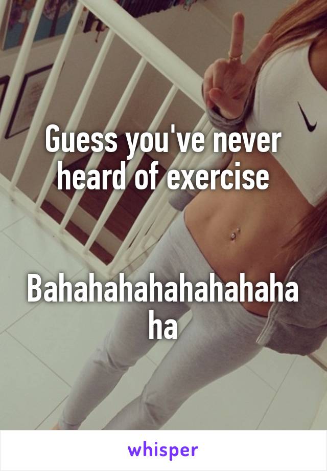 Guess you've never heard of exercise


Bahahahahahahahahaha