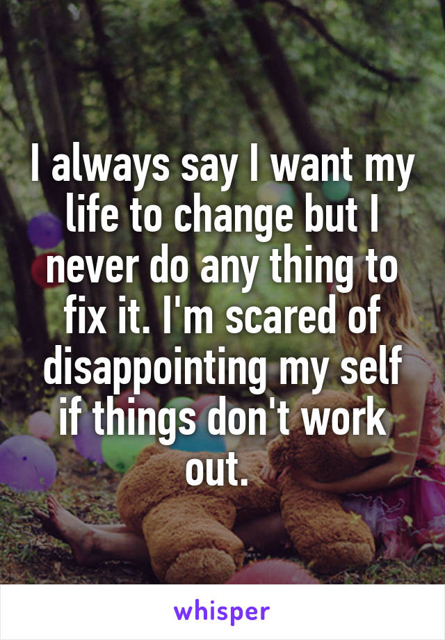 I always say I want my life to change but I never do any thing to fix it. I'm scared of disappointing my self if things don't work out. 