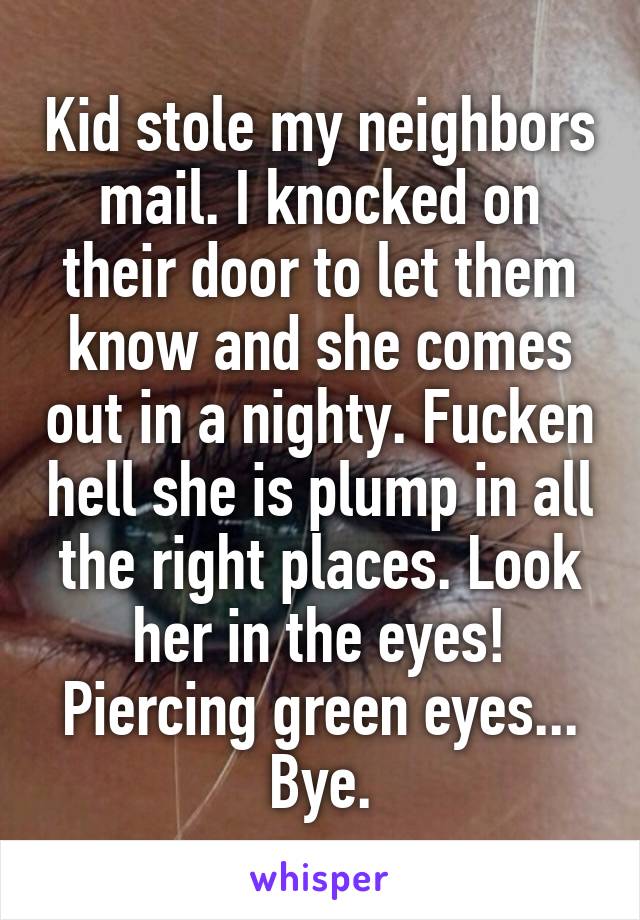 Kid stole my neighbors mail. I knocked on their door to let them know and she comes out in a nighty. Fucken hell she is plump in all the right places. Look her in the eyes! Piercing green eyes... Bye.