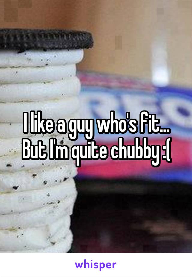 I like a guy who's fit... But I'm quite chubby :(