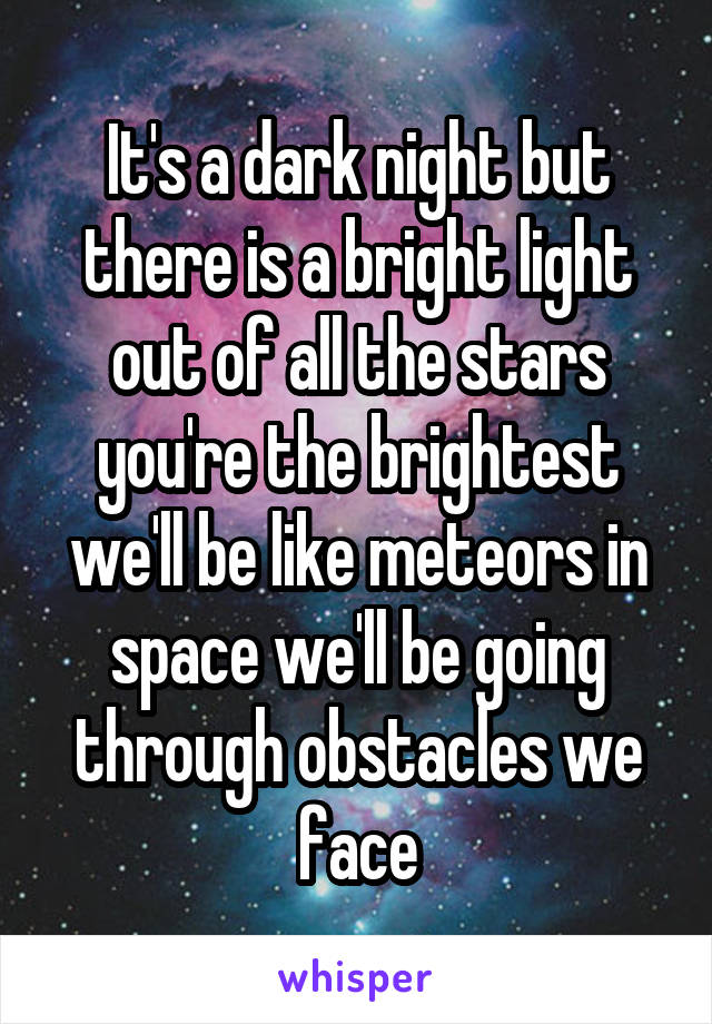 It's a dark night but there is a bright light out of all the stars you're the brightest we'll be like meteors in space we'll be going through obstacles we face