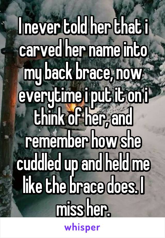 I never told her that i carved her name into my back brace, now everytime i put it on i think of her, and remember how she cuddled up and held me like the brace does. I miss her.