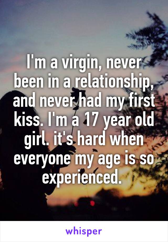 I'm a virgin, never been in a relationship, and never had my first kiss. I'm a 17 year old girl. it's hard when everyone my age is so experienced. 