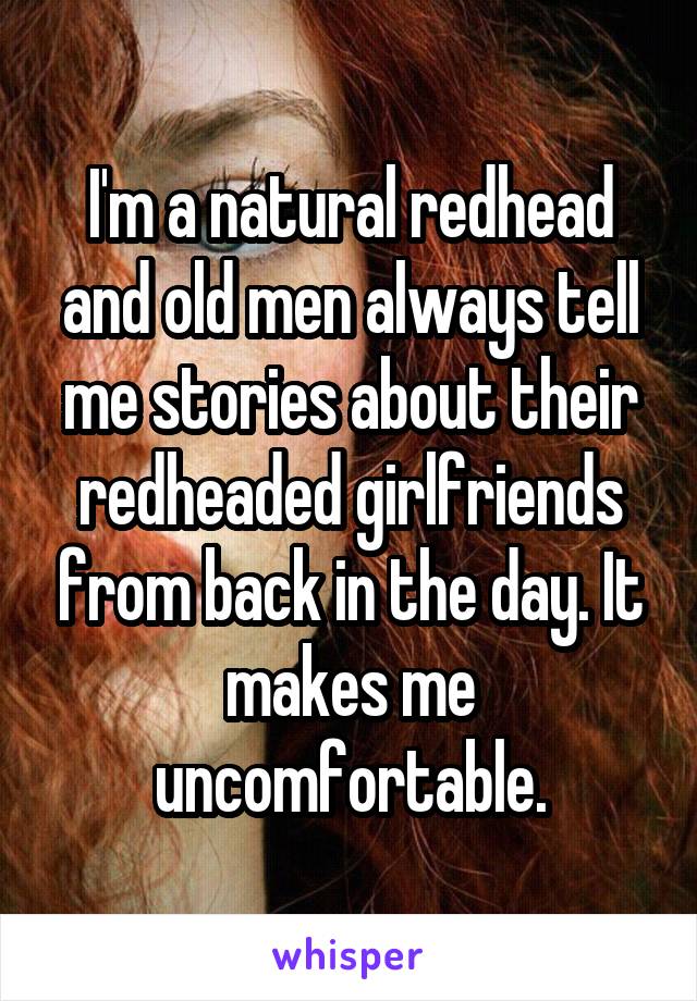 I'm a natural redhead and old men always tell me stories about their redheaded girlfriends from back in the day. It makes me uncomfortable.