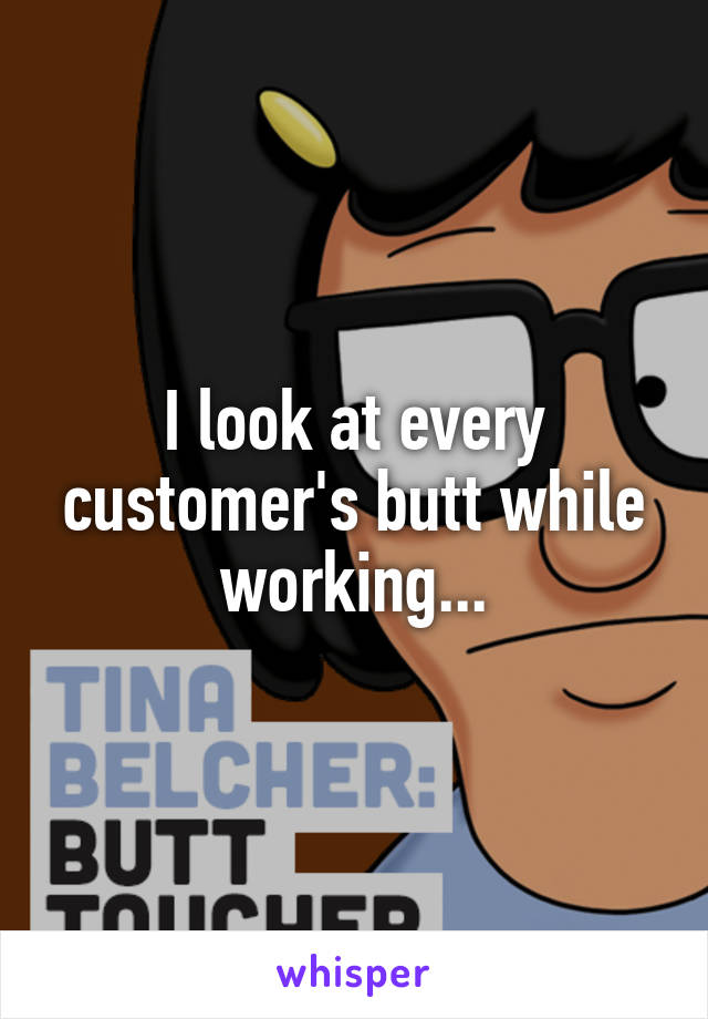 I look at every customer's butt while working...