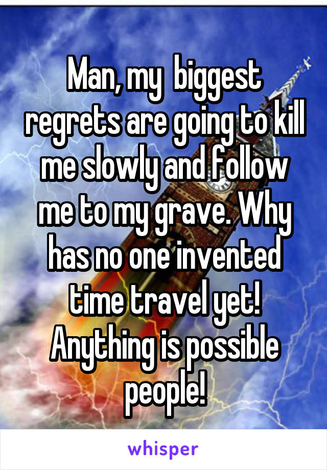 Man, my  biggest regrets are going to kill me slowly and follow me to my grave. Why has no one invented time travel yet! Anything is possible people!