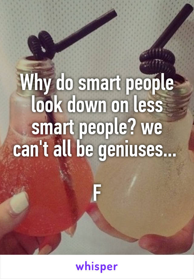 Why do smart people look down on less smart people? we can't all be geniuses... 

F