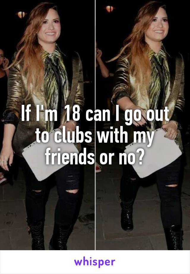 If I'm 18 can I go out to clubs with my friends or no?