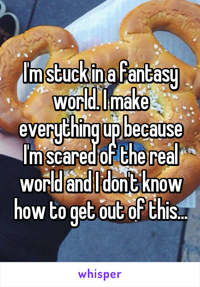 I'm stuck in a fantasy world. I make everything up because I'm scared of the real world and I don't know how to get out of this...