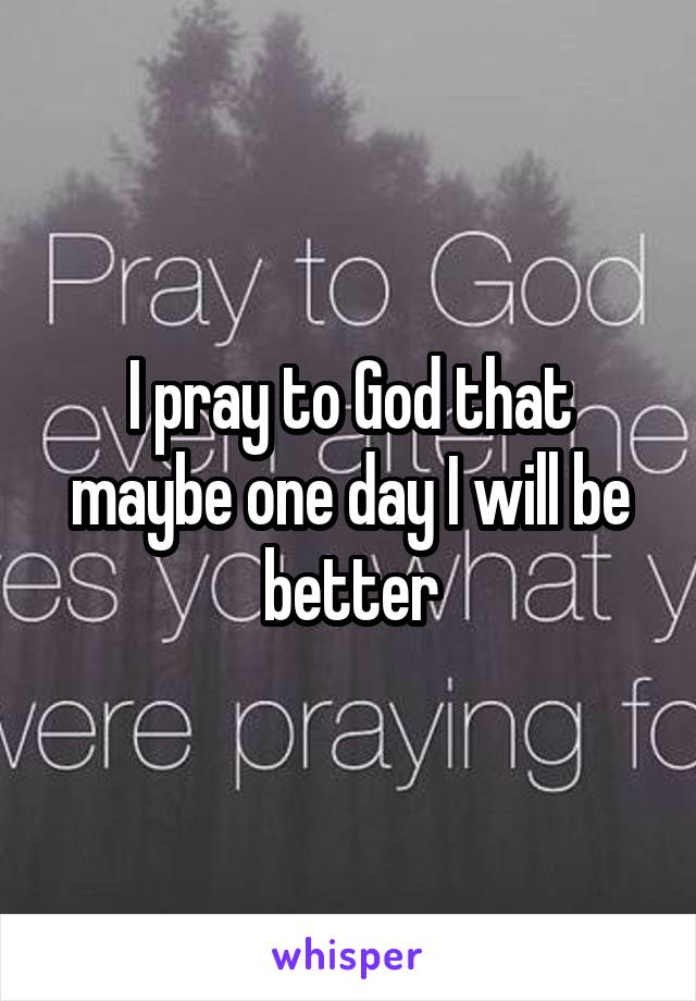 I pray to God that maybe one day I will be better