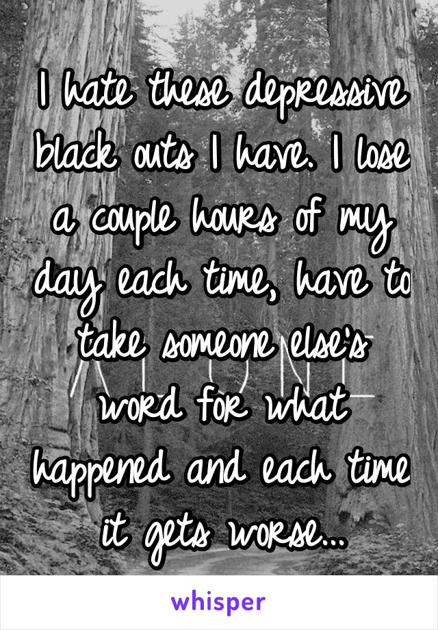 I hate these depressive black outs I have. I lose a couple hours of my day each time, have to take someone else's word for what happened and each time it gets worse...