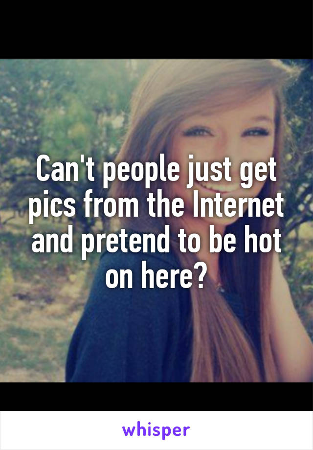 Can't people just get pics from the Internet and pretend to be hot on here?