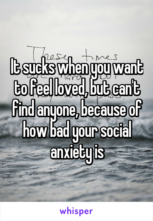 It sucks when you want to feel loved, but can't find anyone, because of how bad your social anxiety is