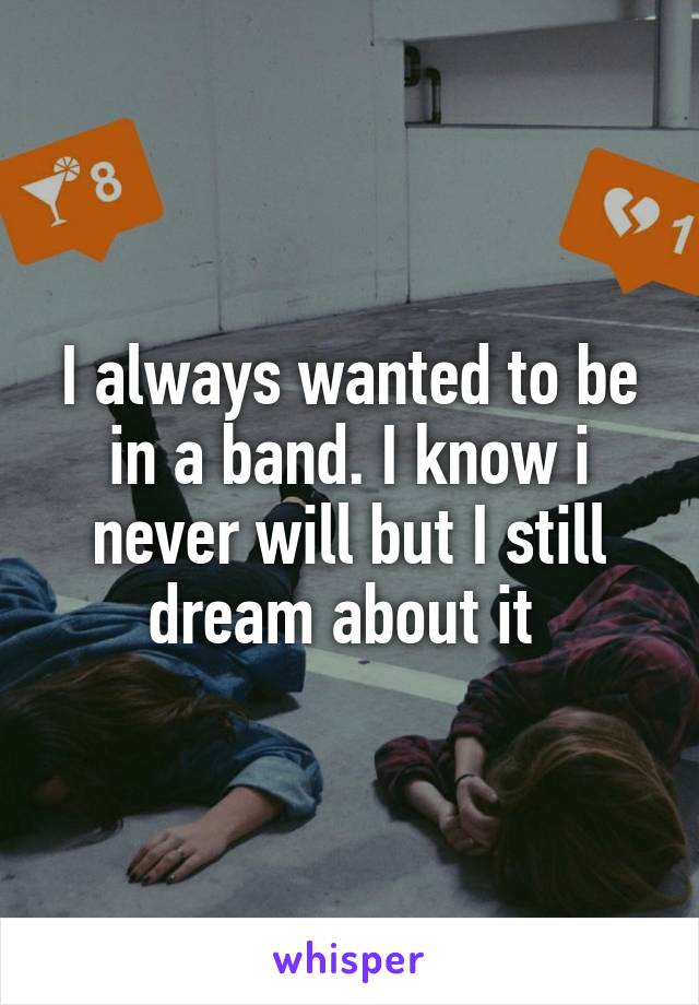 I always wanted to be in a band. I know i never will but I still dream about it 