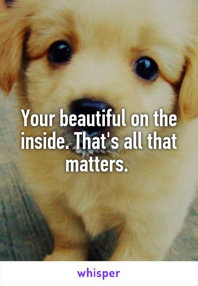 Your beautiful on the inside. That's all that matters. 