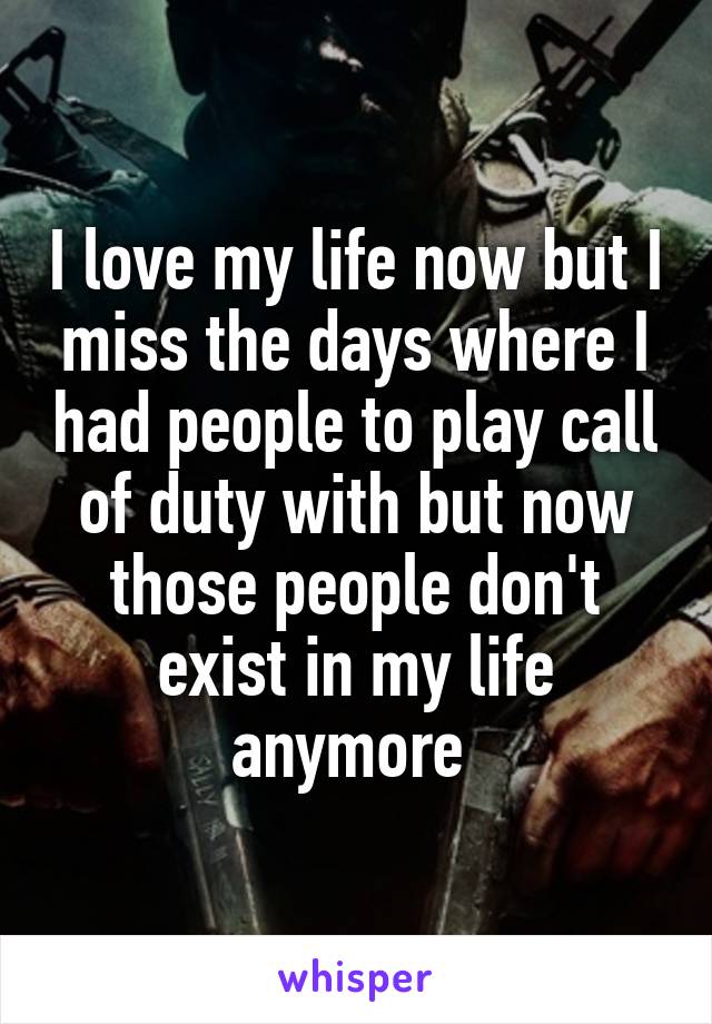 I love my life now but I miss the days where I had people to play call of duty with but now those people don't exist in my life anymore 