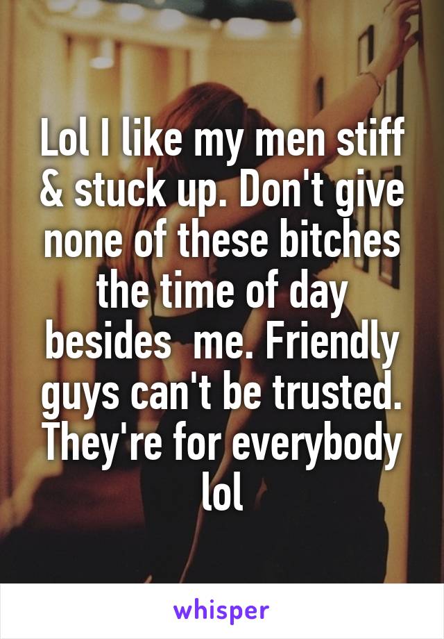 Lol I like my men stiff & stuck up. Don't give none of these bitches the time of day besides  me. Friendly guys can't be trusted. They're for everybody lol