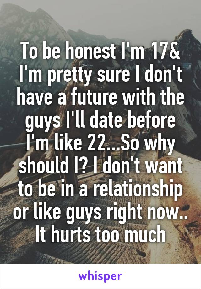 To be honest I'm 17& I'm pretty sure I don't have a future with the guys I'll date before I'm like 22...So why should I? I don't want to be in a relationship or like guys right now.. It hurts too much