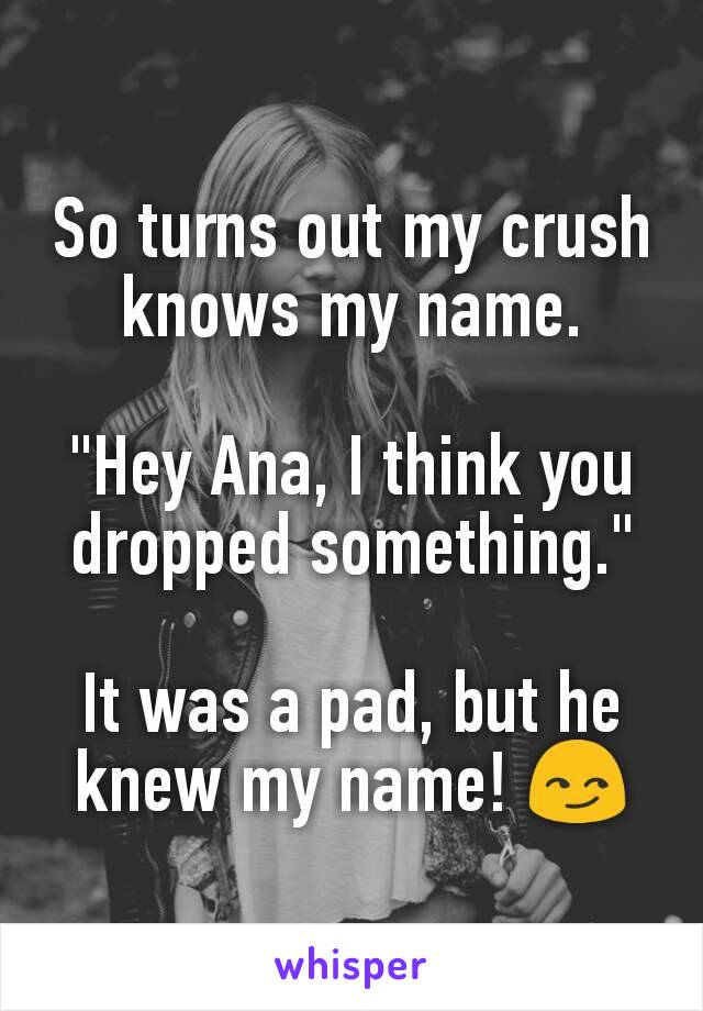 So turns out my crush knows my name.

"Hey Ana, I think you dropped something."

It was a pad, but he knew my name! 😏