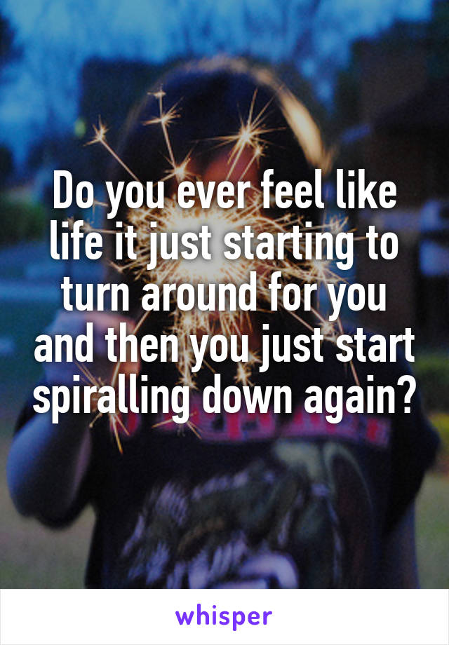 Do you ever feel like life it just starting to turn around for you and then you just start spiralling down again? 