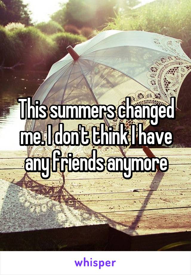 This summers changed me. I don't think I have any friends anymore