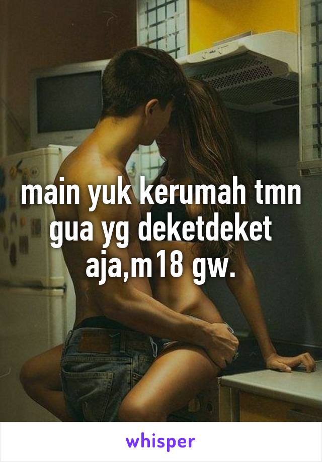 main yuk kerumah tmn gua yg deketdeket aja,m18 gw.