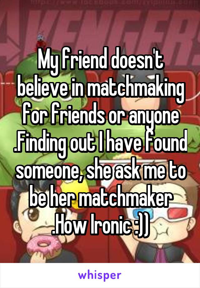 My friend doesn't believe in matchmaking for friends or anyone .Finding out I have found someone, she ask me to be her matchmaker .How Ironic :))