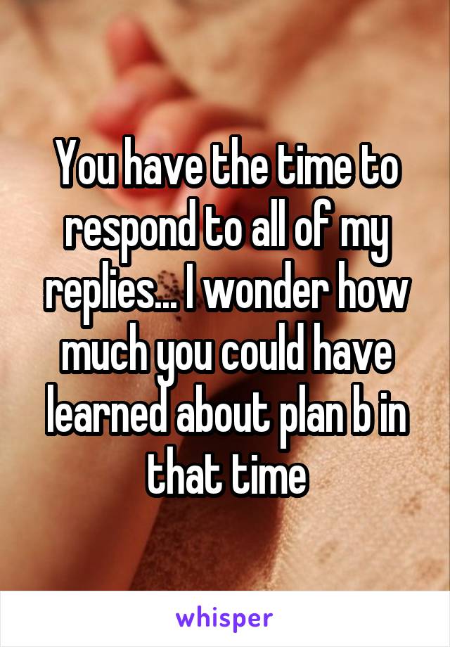 You have the time to respond to all of my replies... I wonder how much you could have learned about plan b in that time