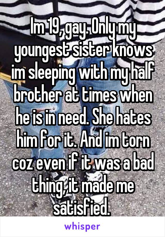 Im 19, gay. Only my youngest sister knows im sleeping with my half brother at times when he is in need. She hates him for it. And im torn coz even if it was a bad thing, it made me satisfied. 